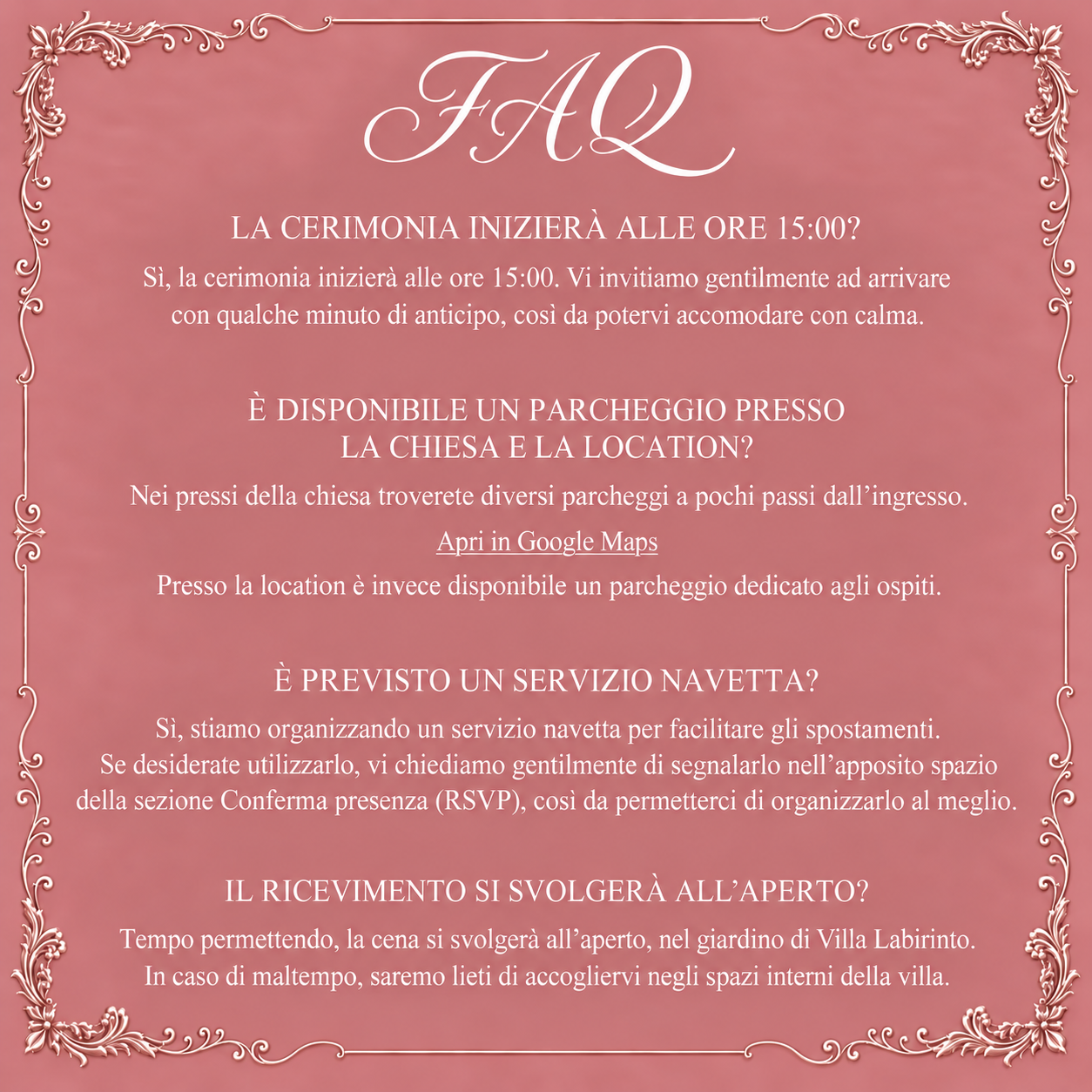 FAQ: cerimonia alle 15:00, parcheggi presso chiesa e location, servizio navetta in organizzazione da segnalare nell’RSVP, cena all’aperto tempo permettendo o negli spazi interni in caso di maltempo.